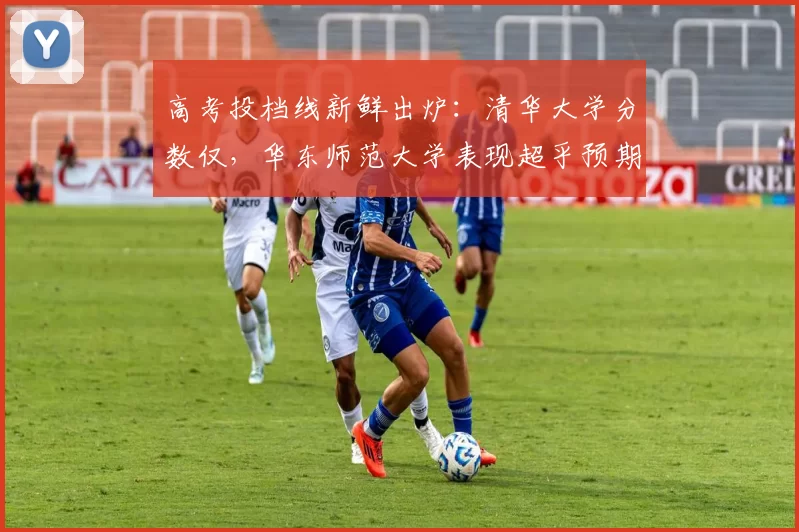 高考投档线新鲜出炉：清华大学分数仅，华东师范大学表现超乎预期