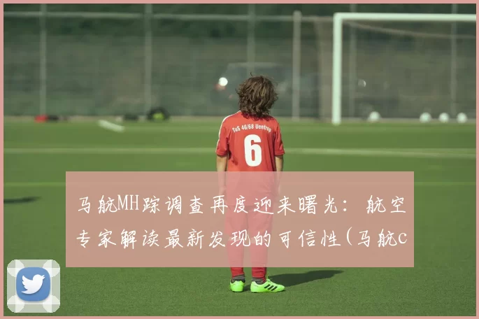 马航MH踪调查再度迎来曙光：航空专家解读最新发现的可信性(马航cia)