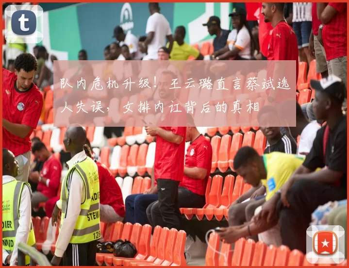 队内危机升级！王云璐直言蔡斌选人失误，女排内讧背后的真相